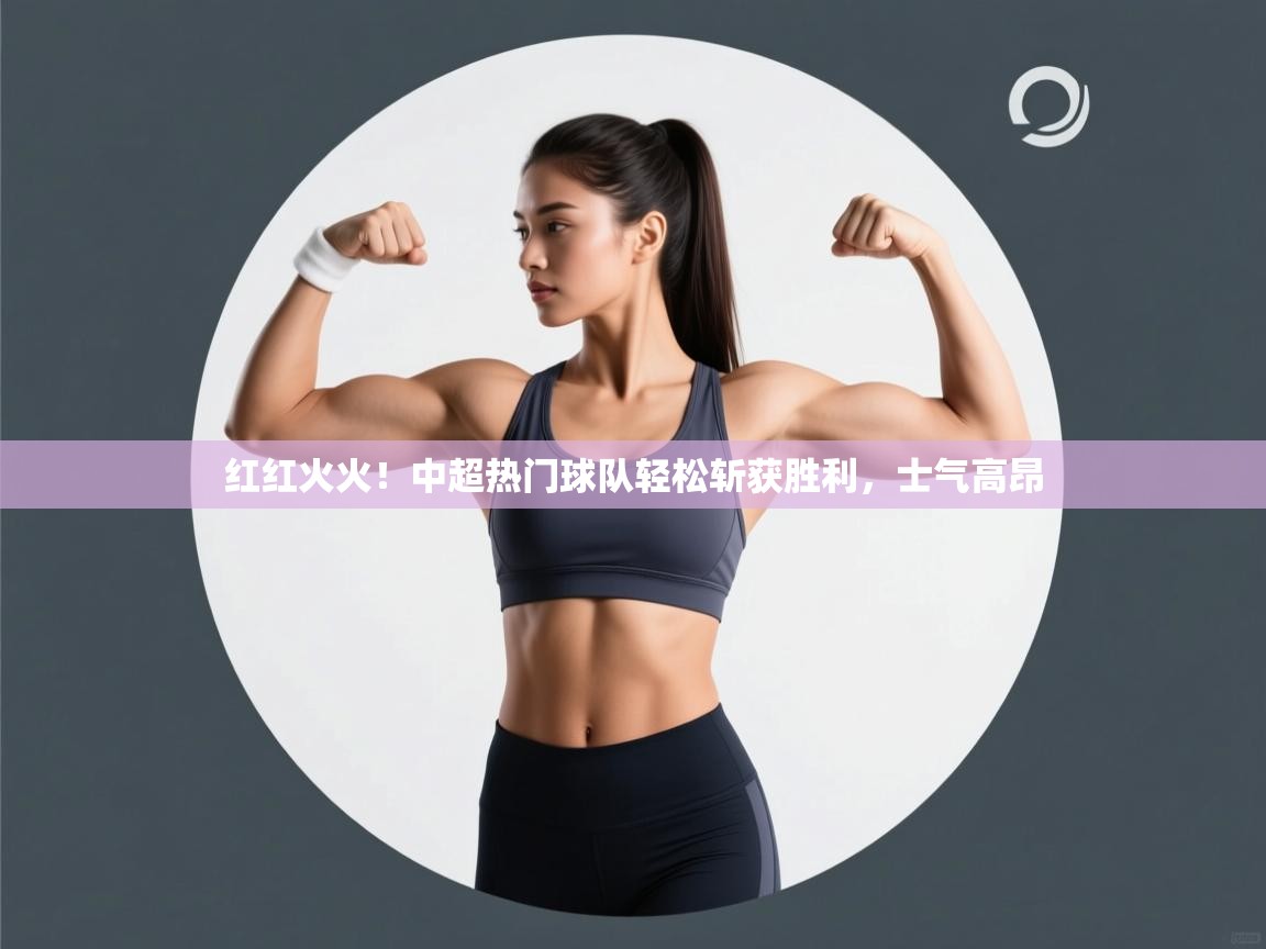 红红火火!中超热门球队轻松斩获胜利,士气高昂 第2张