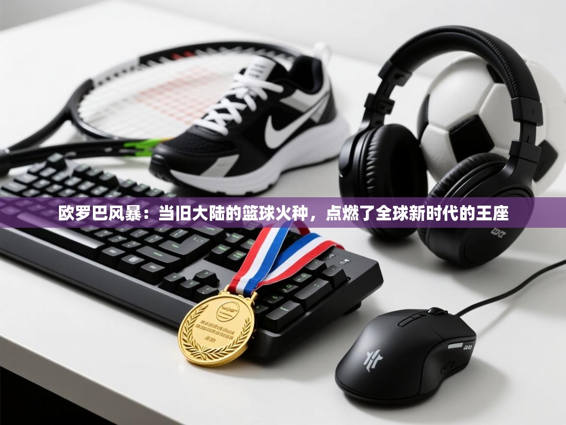 欧罗巴风暴：当旧大陆的篮球火种，点燃了全球新时代的王座  第1张