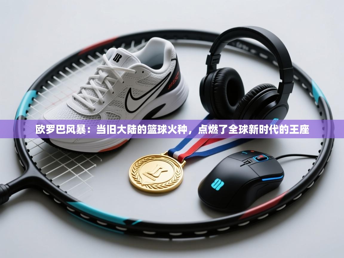 欧罗巴风暴：当旧大陆的篮球火种，点燃了全球新时代的王座  第2张