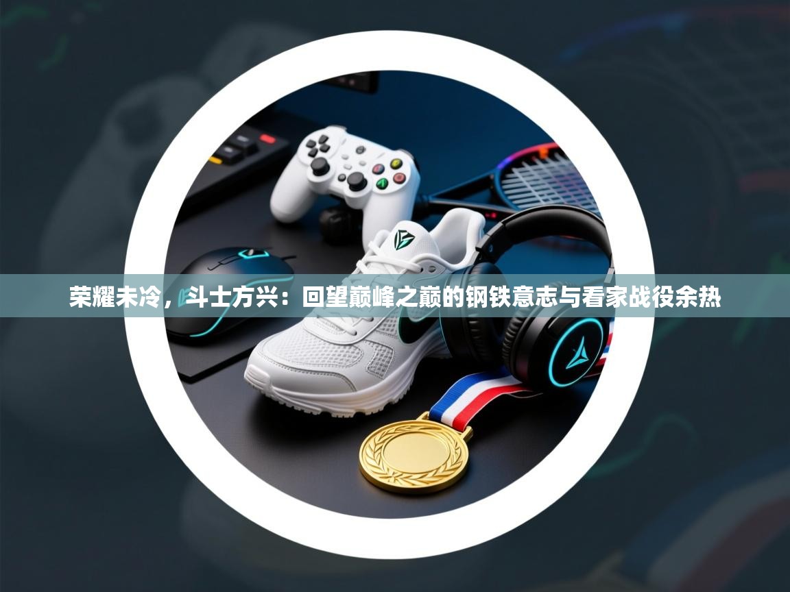 荣耀未冷，斗士方兴：回望巅峰之巅的钢铁意志与看家战役余热  第1张