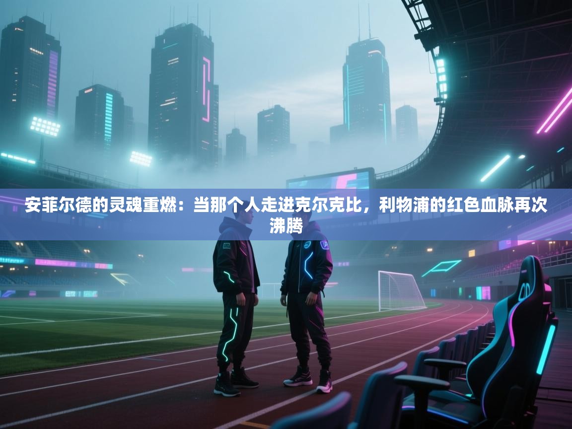 安菲尔德的灵魂重燃：当那个人走进克尔克比，利物浦的红色血脉再次沸腾  第2张