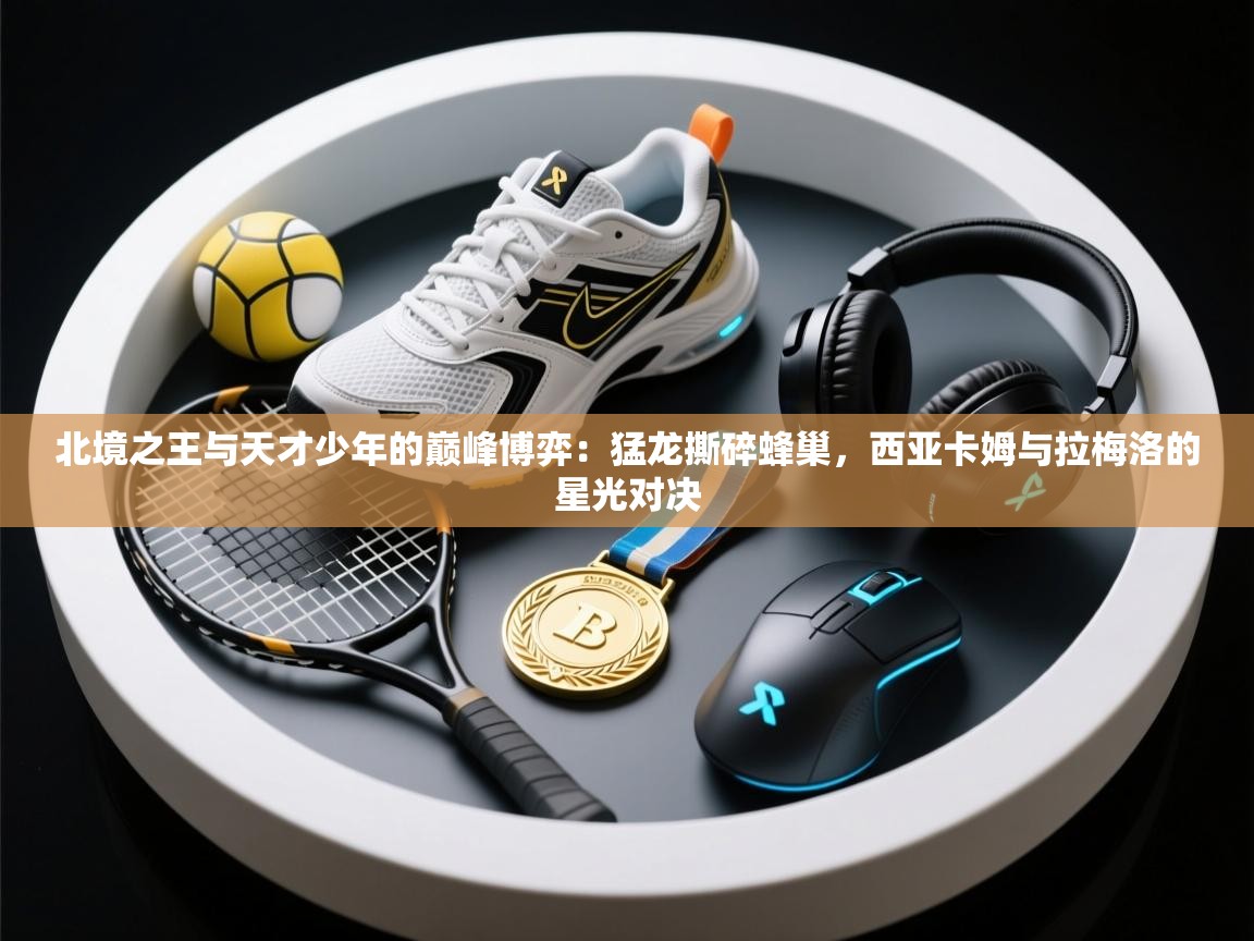 北境之王与天才少年的巅峰博弈：猛龙撕碎蜂巢，西亚卡姆与拉梅洛的星光对决  第2张